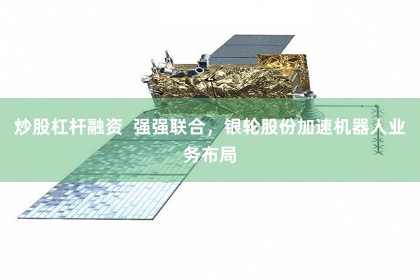 炒股杠杆融资  强强联合，银轮股份加速机器人业务布局