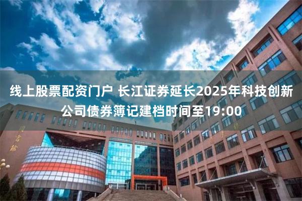 线上股票配资门户 长江证券延长2025年科技创新公司债券簿记建档时间至19:00