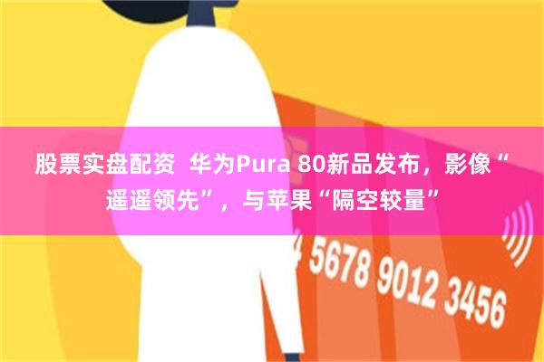 股票实盘配资  华为Pura 80新品发布，影像“遥遥领先”，与苹果“隔空较量”