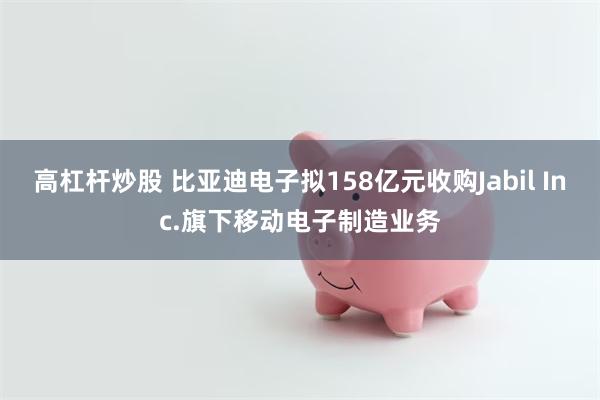 高杠杆炒股 比亚迪电子拟158亿元收购Jabil Inc.旗下移动电子制造业务