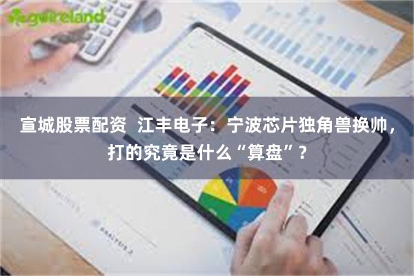 宣城股票配资  江丰电子：宁波芯片独角兽换帅，打的究竟是什么“算盘”？