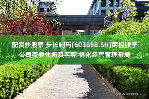 配资炒股票 步长制药(603858.SH)两控股子公司变更住所及名称 优化经营管理布局