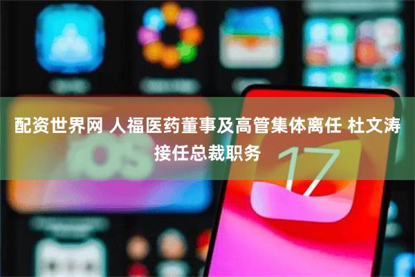 配资世界网 人福医药董事及高管集体离任 杜文涛接任总裁职务