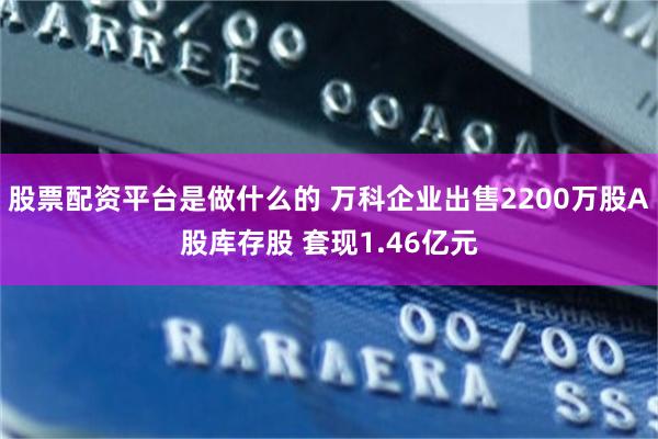 股票配资平台是做什么的 万科企业出售2200万股A股库存股 套现1.46亿元