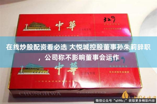 在线炒股配资看必选 大悦城控股董事孙朱莉辞职，公司称不影响董事会运作