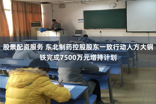 股票配资服务 东北制药控股股东一致行动人方大钢铁完成7500万元增持计划