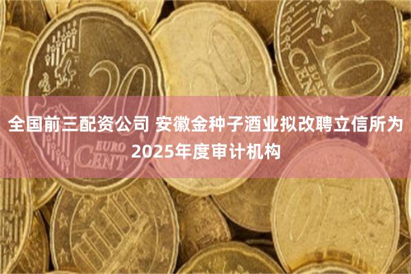 全国前三配资公司 安徽金种子酒业拟改聘立信所为2025年度审计机构