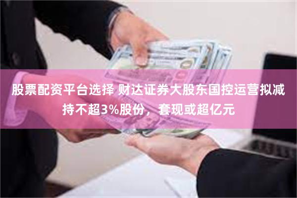 股票配资平台选择 财达证券大股东国控运营拟减持不超3%股份，套现或超亿元
