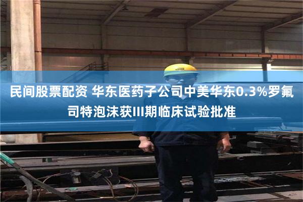 民间股票配资 华东医药子公司中美华东0.3%罗氟司特泡沫获III期临床试验批准