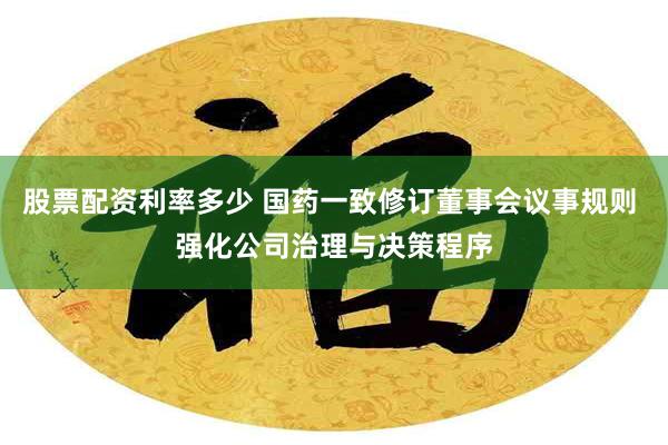 股票配资利率多少 国药一致修订董事会议事规则 强化公司治理与决策程序