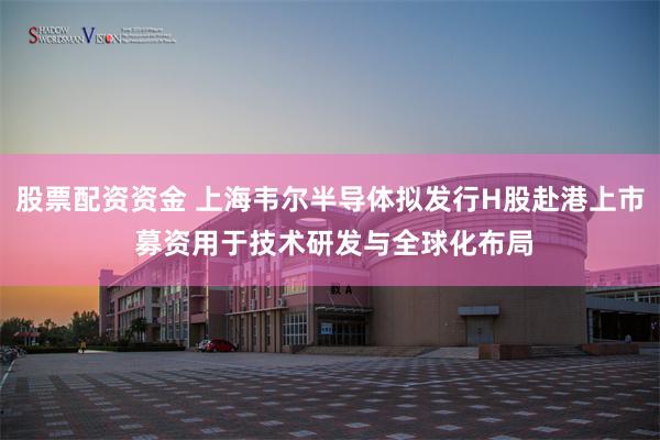 股票配资资金 上海韦尔半导体拟发行H股赴港上市 募资用于技术研发与全球化布局