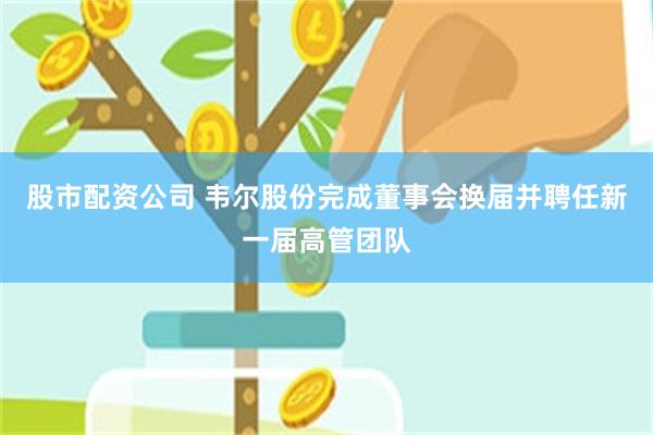 股市配资公司 韦尔股份完成董事会换届并聘任新一届高管团队
