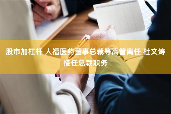 股市加杠杆 人福医药董事总裁等高管离任 杜文涛接任总裁职务