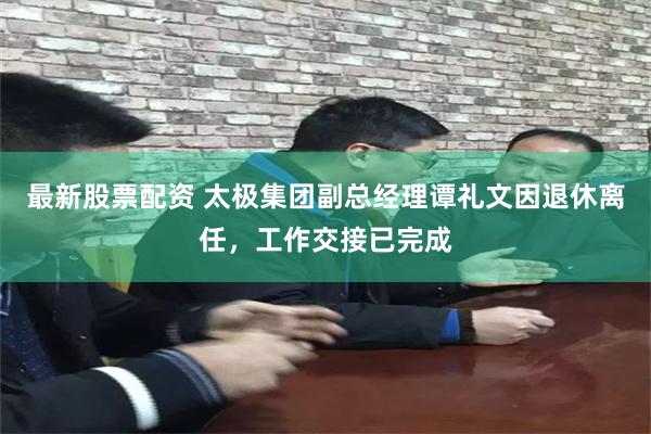 最新股票配资 太极集团副总经理谭礼文因退休离任，工作交接已完成