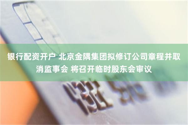 银行配资开户 北京金隅集团拟修订公司章程并取消监事会 将召开临时股东会审议