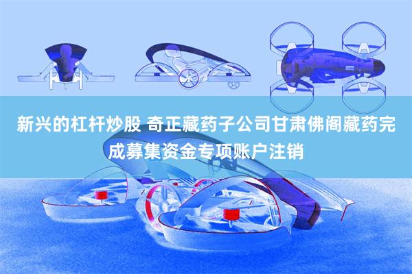 新兴的杠杆炒股 奇正藏药子公司甘肃佛阁藏药完成募集资金专项账户注销