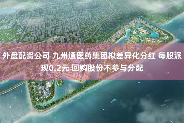 外盘配资公司 九州通医药集团拟差异化分红 每股派现0.2元 回购股份不参与分配