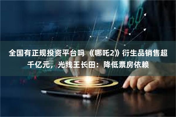 全国有正规投资平台吗 《哪吒2》衍生品销售超千亿元，光线王长田：降低票房依赖