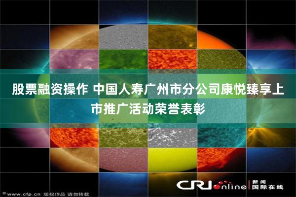 股票融资操作 中国人寿广州市分公司康悦臻享上市推广活动荣誉表彰