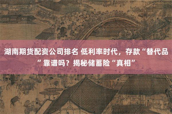 湖南期货配资公司排名 低利率时代，存款“替代品”靠谱吗？揭秘储蓄险“真相”