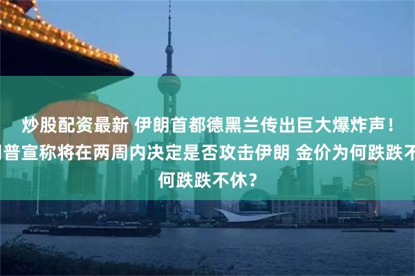 炒股配资最新 伊朗首都德黑兰传出巨大爆炸声！特朗普宣称将在两周内决定是否攻击伊朗 金价为何跌跌不休？