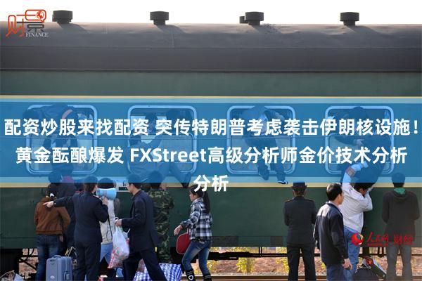 配资炒股来找配资 突传特朗普考虑袭击伊朗核设施！黄金酝酿爆发 FXStreet高级分析师金价技术分析