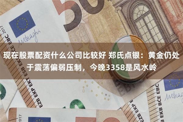 现在股票配资什么公司比较好 郑氏点银：黄金仍处于震荡偏弱压制，今晚3358是风水岭