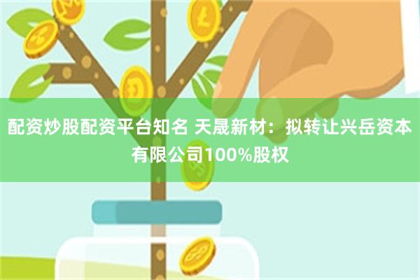 配资炒股配资平台知名 天晟新材：拟转让兴岳资本有限公司100%股权