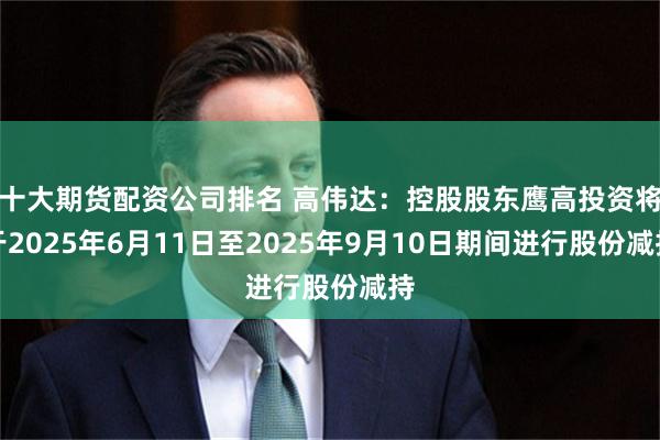十大期货配资公司排名 高伟达：控股股东鹰高投资将于2025年6月11日至2025年9月10日期间进行股份减持