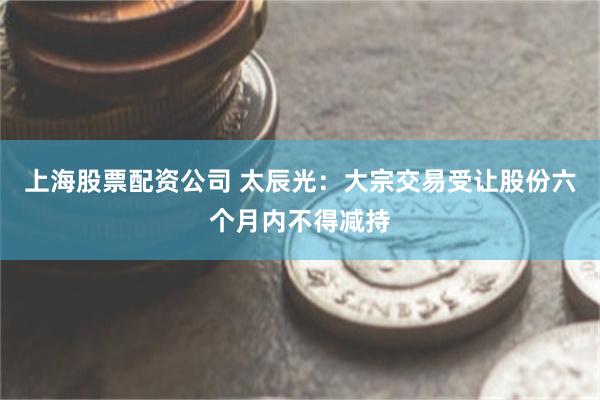 上海股票配资公司 太辰光：大宗交易受让股份六个月内不得减持