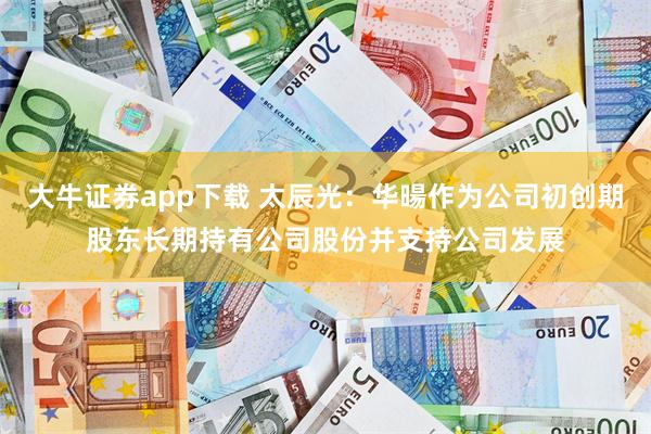 大牛证券app下载 太辰光：华暘作为公司初创期股东长期持有公司股份并支持公司发展