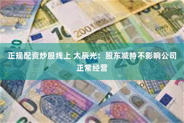 正规配资炒股线上 太辰光：股东减持不影响公司正常经营