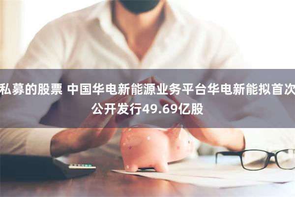 私募的股票 中国华电新能源业务平台华电新能拟首次公开发行49.69亿股