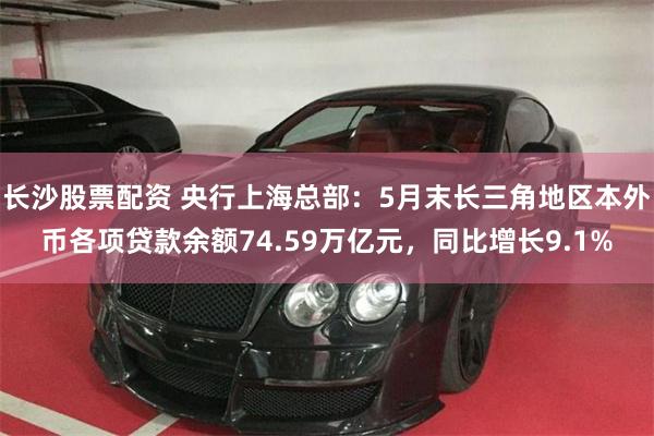 长沙股票配资 央行上海总部：5月末长三角地区本外币各项贷款余额74.59万亿元，同比增长9.1%