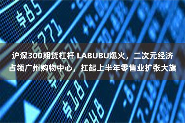 沪深300期货杠杆 LABUBU爆火，二次元经济占领广州购物中心，扛起上半年零售业扩张大旗