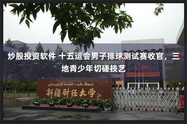 炒股投资软件 十五运会男子排球测试赛收官，三地青少年切磋技艺