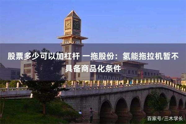 股票多少可以加杠杆 一拖股份：氢能拖拉机暂不具备商品化条件