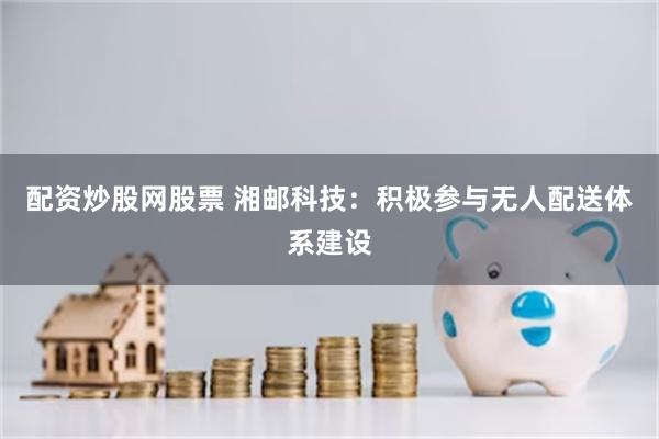 配资炒股网股票 湘邮科技：积极参与无人配送体系建设