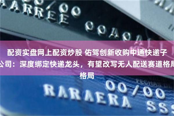 配资实盘网上配资炒股 佑驾创新收购中通快递子公司：深度绑定快递龙头，有望改写无人配送赛道格局
