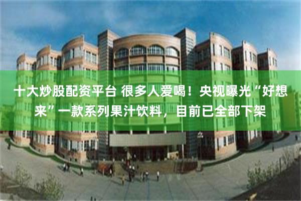 十大炒股配资平台 很多人爱喝！央视曝光“好想来”一款系列果汁饮料，目前已全部下架