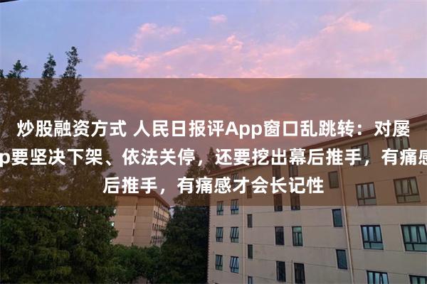 炒股融资方式 人民日报评App窗口乱跳转：对屡教不改的App要坚决下架、依法关停，还要挖出幕后推手，有痛感才会长记性