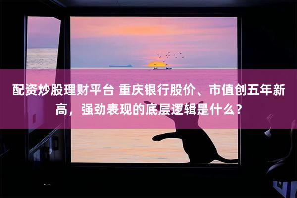 配资炒股理财平台 重庆银行股价、市值创五年新高，强劲表现的底层逻辑是什么？