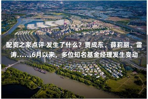 配资之家点评 发生了什么？贾成东、薛莉丽、雷涛……6月以来，多位知名基金经理发生变动