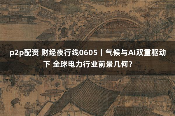 p2p配资 财经夜行线0605丨气候与AI双重驱动下 全球电力行业前景几何？