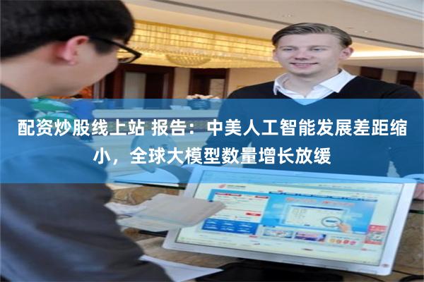 配资炒股线上站 报告：中美人工智能发展差距缩小，全球大模型数量增长放缓