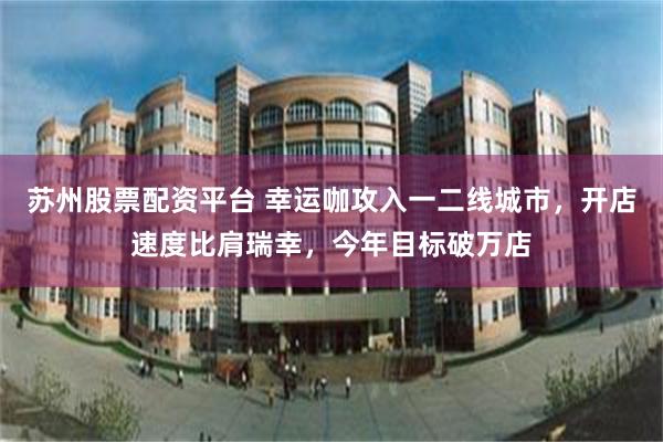 苏州股票配资平台 幸运咖攻入一二线城市，开店速度比肩瑞幸，今年目标破万店