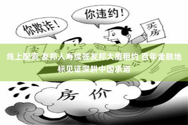 线上配资 友邦人寿续签友邦大厦租约 百年金融地标见证深耕中国承诺
