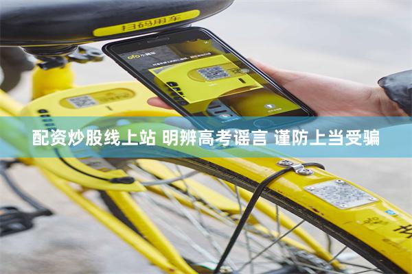 配资炒股线上站 明辨高考谣言 谨防上当受骗