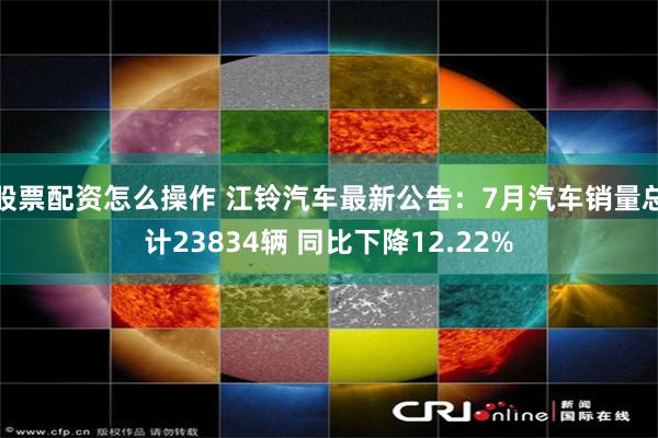 股票配资怎么操作 江铃汽车最新公告：7月汽车销量总计23834辆 同比下降12.22%