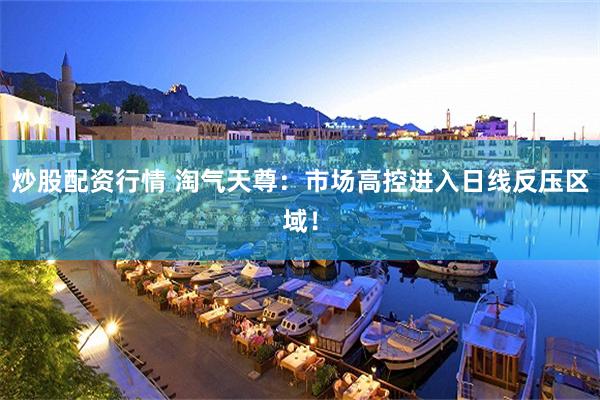 炒股配资行情 淘气天尊：市场高控进入日线反压区域！